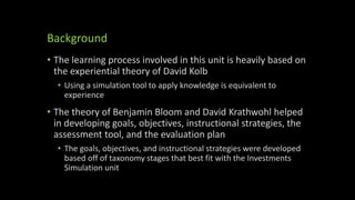Background
• The learning process involved in this unit is heavily based on
the experiential theory of David Kolb
• Using a simulation tool to apply knowledge is equivalent to
experience
• The theory of Benjamin Bloom and David Krathwohl helped
in developing goals, objectives, instructional strategies, the
assessment tool, and the evaluation plan
• The goals, objectives, and instructional strategies were developed
based off of taxonomy stages that best fit with the Investments
Simulation unit
 