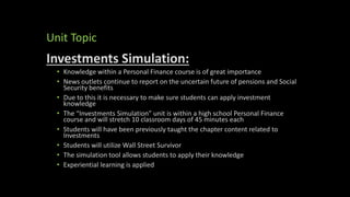 Unit Topic
Investments Simulation:
• Knowledge within a Personal Finance course is of great importance
• News outlets continue to report on the uncertain future of pensions and Social
Security benefits
• Due to this it is necessary to make sure students can apply investment
knowledge
• The “Investments Simulation” unit is within a high school Personal Finance
course and will stretch 10 classroom days of 45 minutes each
• Students will have been previously taught the chapter content related to
Investments
• Students will utilize Wall Street Survivor
• The simulation tool allows students to apply their knowledge
• Experiential learning is applied
 