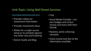Unit Topic: Using Wall Street Survivor
http://www.wallstreetsurvivor.com/
• Provides videos on
investment information
• Provides investment ideas
• Allows for a single course
setup or to compete against
any other class participating
• Starter Guide and Blog
• Free
• Social Media Friendly – can
earn badges and virtual
money and share with their
friends
• Realistic; while enforcing
concepts
• Great review tool due to the
information available
 