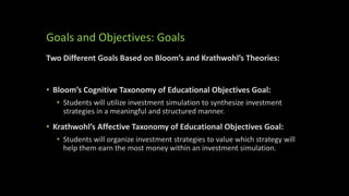 Goals and Objectives: Goals
Two Different Goals Based on Bloom’s and Krathwohl’s Theories:
• Bloom’s Cognitive Taxonomy of Educational Objectives Goal:
• Students will utilize investment simulation to synthesize investment
strategies in a meaningful and structured manner.
• Krathwohl’s Affective Taxonomy of Educational Objectives Goal:
• Students will organize investment strategies to value which strategy will
help them earn the most money within an investment simulation.
 