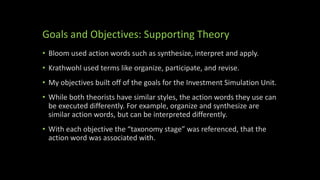 Goals and Objectives: Supporting Theory
• Bloom used action words such as synthesize, interpret and apply.
• Krathwohl used terms like organize, participate, and revise.
• My objectives built off of the goals for the Investment Simulation Unit.
• While both theorists have similar styles, the action words they use can
be executed differently. For example, organize and synthesize are
similar action words, but can be interpreted differently.
• With each objective the “taxonomy stage” was referenced, that the
action word was associated with.
 