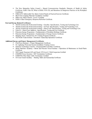  The New Hampshire Safety Council – Hazard Communication Standards, Elements of Health & Safety
Certificate, SARA Title III, What is OSHA 1910.120, and Hazardous & Dangerous Practices in the Workplace
Certificates
 FIRE-LITE Addressable Fire Alarm Control Panels & Practical Exercise Certificate
 HILTI Fire-stopping Materials Installation Certified
 IMSA Fire Alarm Interior - Level 1 Certified
 OSHA 8 Hour Emergency Response Refresher Certificate
Fuel and Energy Related Certificates
 ASTM Technical & Professional Training – Gasoline: Specifications, Testing and Technology Cert.
 ASTM Technical & Professional Training – Jet Fuel: Specifications, Testing and Technology Cert.
 ASTM Technical & Professional Training – Diesel Fuel: Specifications, Testing and Technology Cert.
 NALCO – Diesel Fuel Additives, Specifications, Testing and Use Certificate
 Princeton Energy Programme – Fundamentals of Petroleum Refining Certificate
 Princeton Energy Programme – Fundamentals of Energy Futures Certificate
 Skipping Stone –Natural Gas 101 Training Program Certificate
 The World Trade Institute – Petroleum Tankership Operations Certificate
Additional Energy and Project Management Certificates
 Fred Pryor Seminars – Project Management Certificate
 UL Lightning Protection System Installation Training Course
 National Technology Transfer – Programmable Controllers Certificate
 Maine Maritime Academy – Boiler and Pressure Vessel Seminar – Operations & Maintenance in Small Plants
Certificate
 NDT Liquid Penetrant (LP) and Visual (VT) Level 1 Weld Inspection Certified
 COOPER Power Systems – MV Terminations Certificate
 CORNING Fiber Optic Cable Termination Certified
 US Coast Guard Auxiliary – Boating Skills and Seamanship Certificate
 