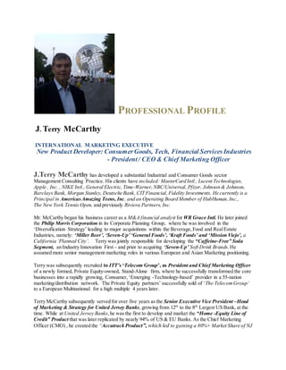 PROFESSIONAL PROFILE
J. Terry McCarthy
INTERNATIONAL MARKETING EXECUTIVE
New Product Developer: ConsumerGoods, Tech, Financial Services Industries
- President/ CEO & Chief Marketing Officer
J.Terry McCarthy has developed a substantial Industrial and Consumer Goods sector
Management Consulting Practice. His clients have included: MasterCard Intl., Lucent Technologies,
Apple , Inc. , NIKE Intl., General Electric, Time-Warner,NBC/Universal, Pfizer, Johnson & Johnson,
Barclays Bank, Morgan Stanley, Deutsche Bank, CIT Financial, Fidelity Investments. He currently is a
Principal in AmericasAmazing Teens, Inc. and an Operating Board Member of HubHuman,Inc.,
The New York Tennis Open, and previously Riviera Partners, Inc.
Mr. McCarthy began his business career as a M&A financial analyst for WR Grace Intl. He later joined
the Philip Morris Corporation in its Corporate Planning Group, where he was involved in the
‘Diversification Strategy’ leading to major acquisitions within the Beverage,Food and RealEstate
Industries, namely: ‘Miller Beer’, ‘Seven-Up’‘General Foods’, ‘Kraft Foods’ and ‘Mission Viejo’, a
California ‘Planned City’. Terry was jointly responsible for developing the “Caffeine-Free” Soda
Segment, an Industry Innovation First - and prior to acquiring ‘Seven-Up’ Soft Drink Brands.He
assumed more senior management marketing roles in various European and Asian Marketing positioning.
Terry was subsequently recruited to ITT’s ‘Telecom Group’, as President and Chief Marketing Officer
of a newly formed, Private Equity-owned, Stand-Alone firm, where he successfully transformed the core
businesses into a rapidly growing, Consumer, ‘Emerging -Technology-based’ provider in a 55-nation
marketing/distribution network. The Private Equity partners’ successfully sold of ‘The TelecomGroup’
to a European Multinational for a high multiple 4 years later.
Terry McCarthy subsequently served for over five years as the Senior Executive Vice President –Head
of Marketing & Strategy for United Jersey Banks, growing from 12th
to the 8th
Largest US Bank, at the
time. While at United Jersey Banks,he was the first to develop and market the “Home -Equity Line of
Credit” Product that was later replicated by nearly 94% of US & EU Banks. As the Chief Marketing
Officer (CMO) , he created the “Accutrack Product”, which led to gaining a 80%+ Market Share of NJ
 