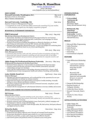 Darrius R. Hamilton
darrius_hamilton@att.net
(404)-788-8949
www.linkedin.com/in/darriushamilton/
EDUCATION
Howard University, Washington, D.C. May 2016
Bachelor of Arts in Journalism GPA: 3.4
Minor:BusinessAdministration
Harvard University, Cambridge, MA June 2014
Summer Venture in Management Program
• Completed one week of a full-time MBA coursework consisting of 14 case studies
• 1 of 84 students accepted into this highly competitive program
BUSINESS & LEADERSHIP EXPERIENCE
NBCUniversal May. 2015 – Aug. 2015
Marketing & Business Development Intern
• Researched, identified, and implemented growth opportunities for new business
• Created television & digital marketing ideas, media plans, and campaigns for clients
advertising through NBC properties
• Worked across functions building spreadsheets to effectively distribute our clients
advertising and information across 46 NBC stations and other platforms
• Managed and strategically allocated $200,000 - $1,000,000 budgets for marketing plans
across multiple platforms based on our clients spending plans
Aflac Insurance Feb. 2015 – May 2015
Sales Management Intern
• Conducted sales activities; made cold calls, performed analysis of marketing and sales data
• Researched and analyzed competitor marketing and sales materials both on and offline
• Prepared and conducted sales presentations and opportunities for corporate executive and
accounts
Alpha Kappa Psi Professional Business Fraternity Jan 2014 – May 2015
Professional Development & Brotherhood Chair
• Devised 18 lesson plans for 27 new members on professional development topics
• Curated content and develop activities to help establish camaraderie and build
relationships amongst new members
• Assist with the implementation of the pledge education program for 2 classes, which
included lessons in time-management, health and wellness, branding, and leadership
Leher Mobile Detail LLC April 2013 – June- 2014
General Manager
• Managed and organized appointments; and coordinated day-to-day operations for over 300
clients attributing to an increase in customer retention
• Supervised and trained 4 new staff members in all aspects of mobile detailing, eventually
leading to a more efficient and effective workforce
• Recruited 4 employees through student network at Howard University, using flyers, social
media and word of mouth
• Assisted with the management of 7 advertisement initiatives to increase visibility and accounts
MEDIA AND COMMUNICATIONS EXPERIENCE
DCI Group Sept. 2015 – Present
Client Services Intern
• Draft written message materials including op-eds, press releases, and blog posts
• Perform tasks on several client projects concurrently, identify and culminate daily updates for
the 2016 Presidential Campaign
• Research numerous topics including legislative issues, fiscal policy, political campaigns and
developments in telecom, energy and technology
• Assist in all capacities to generate results through media, PR, field activity, third party alliances
and digital services for clients
SiriusXm Radio June 2014 – Aug. 2014
Music Programming Intern
• Programmed and edited 4 different music channels and managed board operations
• Researched,identified & collected musicsuitable for our target demographic
• Produced 5 sound bites, 3 copies, and 9 image pieces for different channels
• Interviewed 4 guests and produced content on 4 channels across many genres
INTERNATIONAL
EXPERIENCE
• Universidad
Autònoma de
Barcelona
Barcelona, Spain
Study Abroad Summer 2013
• Richmond, The
American
International
University London,
United Kingdom Study
Abroad Fall 2013
SKILLS
• Microsoft Office Programming
• Adobe Photoshop
• Adobe Premiere
• Final Cut Pro X
• Networking
• Conversational in Spanish
HONORS
• Gates Millennium Scholarship
2011
- 1 out of 1000 students
selected from a pool of
more than 20,000
applicants.
- Received a full
scholarship worth
$350,000 and renewable
for up to 10 years of
higher education
• Omega Psi Phi Scholarship
• National Society of
Collegiate Scholars
• Golden Key Honor Society
• Howard University Dean’s
List
• Charles R. Drew Honor
Society
AFFILIATIONS/ACTIVITIES
• Alpha Kappa Psi
Professional Business
Fraternity
• Gates Millennium Scholar
• Hilltop Newspaper Writer
• Aaron Bonner Foundation
• Ryan Seacrest Foundation
• Drew Hall Step Team
 