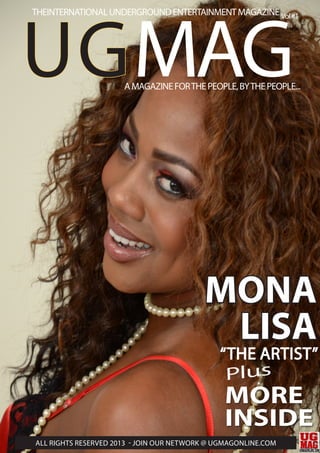 MONA
LISA
UGMAG
Vol#1THEINTERNATIONALUNDERGROUNDENTERTAINMENTMAGAZINE
ALL RIGHTS RESERVED 2013 - JOIN OUR NETWORK @ UGMAGONLINE.COM
AMAGAZINEFORTHEPEOPLE,BYTHEPEOPLE...
MORE
INSIDE
Plus
“THE ARTIST”
 