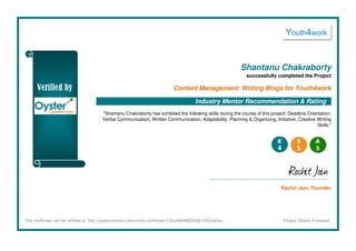 Shantanu Chakraborty
successfully completed the Project
Content Management: Writing Blogs for Youth4work
Industry Mentor Recommendation & Rating
"Shantanu Chakraborty has exhibited the following skills during the course of this project: Deadline Orientation,
Verbal Communication, Written Communication, Adaptability, Planning & Organizing, Initiative, Creative Writing
Skills."
Rachit Jain
Rachit Jain, Founder
This certificate can be verified at: http://oysterconnect.com/verify-certificate/T25saW5lMjQxNjk1Y2VydGk= Project Details Enclosed
 