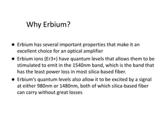 Why Erbium?
• Erbium has several important properties that make it an
excellent choice for an optical amplifier
• Erbium ions (Er3+) have quantum levels that allows them to be
stimulated to emit in the 1540nm band, which is the band that
has the least power loss in most silica-based fiber.
• Erbium's quantum levels also allow it to be excited by a signal
at either 980nm or 1480nm, both of which silica-based fiber
can carry without great losses
 