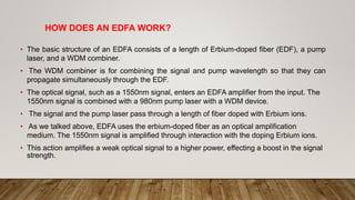 HOW DOES AN EDFA WORK?
• The basic structure of an EDFA consists of a length of Erbium-doped fiber (EDF), a pump
laser, and a WDM combiner.
• The WDM combiner is for combining the signal and pump wavelength so that they can
propagate simultaneously through the EDF.
• The optical signal, such as a 1550nm signal, enters an EDFA amplifier from the input. The
1550nm signal is combined with a 980nm pump laser with a WDM device.
• The signal and the pump laser pass through a length of fiber doped with Erbium ions.
• As we talked above, EDFA uses the erbium-doped fiber as an optical amplification
medium. The 1550nm signal is amplified through interaction with the doping Erbium ions.
• This action amplifies a weak optical signal to a higher power, effecting a boost in the signal
strength.
 