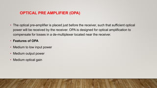 OPTICAL PRE AMPLIFIER (OPA)
• The optical pre-amplifier is placed just before the receiver, such that sufficient optical
power will be received by the receiver. OPA is designed for optical amplification to
compensate for losses in a de-multiplexer located near the receiver.
• Features of OPA
• Medium to low input power
• Medium output power
• Medium optical gain
 