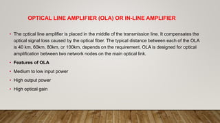 OPTICAL LINE AMPLIFIER (OLA) OR IN-LINE AMPLIFIER
• The optical line amplifier is placed in the middle of the transmission line. It compensates the
optical signal loss caused by the optical fiber. The typical distance between each of the OLA
is 40 km, 60km, 80km, or 100km, depends on the requirement. OLA is designed for optical
amplification between two network nodes on the main optical link.
• Features of OLA
• Medium to low input power
• High output power
• High optical gain
 