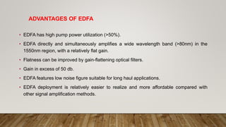 ADVANTAGES OF EDFA
• EDFA has high pump power utilization (>50%).
• EDFA directly and simultaneously amplifies a wide wavelength band (>80nm) in the
1550nm region, with a relatively flat gain.
• Flatness can be improved by gain-flattening optical filters.
• Gain in excess of 50 db.
• EDFA features low noise figure suitable for long haul applications.
• EDFA deployment is relatively easier to realize and more affordable compared with
other signal amplification methods.
 