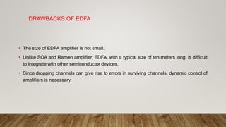 DRAWBACKS OF EDFA
• The size of EDFA amplifier is not small.
• Unlike SOA and Ramen amplifier, EDFA, with a typical size of ten meters long, is difficult
to integrate with other semiconductor devices.
• Since dropping channels can give rise to errors in surviving channels, dynamic control of
amplifiers is necessary.
 