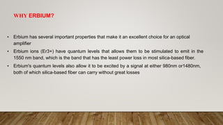 WHY ERBIUM?
• Erbium has several important properties that make it an excellent choice for an optical
amplifier
• Erbium ions (Er3+) have quantum levels that allows them to be stimulated to emit in the
1550 nm band, which is the band that has the least power loss in most silica-based fiber.
• Erbium's quantum levels also allow it to be excited by a signal at either 980nm or1480nm,
both of which silica-based fiber can carry without great losses
 