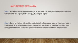 AMPLIFICATION MECHANISM
Step 3: Another possible pump wavelength is 1480 nm. The energy of these pump photons is
very similar to the signal-photon energy , but s lightly higher .
Step 4: Some of the ions sitting at the metastable level can decay back to the ground state in
the absence of an externally stimulating photon flux, as shown by transition process. This-
decay phenomenon is known as spontaneous emission and adds to the amplifier noise.
 