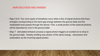 AMPLIFICATION MECHANISM
• Step 5 & 6: Two more types of transitions occur when a flux of signal photons that have
energies corresponding to the band gap energy between the ground state and the
metastable level passes through the device. First, a small portion of the external photons
will be absorbed by ions in the ground state
• Step 7: stimulated emission process a signal photon triggers an excited ion to drop to
the ground state , thereby emitting new photon of the same energy , wavevector and
polarization as the incoming signal photon.
 