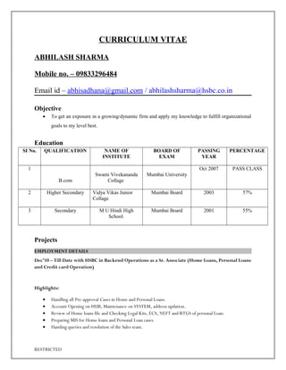 CURRICULUM VITAE
ABHILASH SHARMA
Mobile no. – 09833296484
Email id – abhisadhana@gmail.com / abhilashsharma@hsbc.co.in
Objective
• To get an exposure in a growing/dynamic firm and apply my knowledge to fulfill organizational
goals to my level best.
Education
SI No. QUALIFICATION NAME OF
INSTITUTE
BOARD OF
EXAM
PASSING
YEAR
PERCENTAGE
1
B.com
Swami Vivekananda
Collage
Mumbai University
Oct 2007 PASS CLASS
2 Higher Secondary Vidya Vikas Junior
Collage
Mumbai Board 2003 57%
3 Secondary M U Hindi High
School.
Mumbai Board 2001 55%
Projects
EMPLOYMENT DETAILS
Dec’10 – Till Date with HSBC in Backend Operations as a Sr. Associate (Home Loans, Personal Loans
and Credit card Operation)
Highlights:
• Handling all Pre-approval Cases in Home and Personal Loans.
• Account Opening on HUB, Maintenance on SYSTEM, address updation.
• Review of Home loans file and Checking Legal Kits, ECS, NEFT and RTGS of personal Loan.
• Preparing MIS for Home loans and Personal Loan cases.
• Handing queries and resolution of the Sales team.
RESTRICTED
 