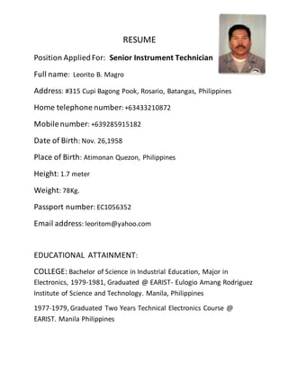 RESUME
Position AppliedFor: Senior Instrument Technician
Full name: Leorito B. Magro
Address: #315 Cupi Bagong Pook, Rosario, Batangas, Philippines
Home telephone number: +63433210872
Mobilenumber: +639285915182
Date of Birth: Nov. 26,1958
Place of Birth: Atimonan Quezon, Philippines
Height: 1.7 meter
Weight: 78Kg.
Passport number: EC1056352
Email address: leoritom@yahoo.com
EDUCATIONAL ATTAINMENT:
COLLEGE: Bachelor of Science in Industrial Education, Major in
Electronics, 1979-1981, Graduated @ EARIST- Eulogio Amang Rodriguez
Institute of Science and Technology. Manila, Philippines
1977-1979, Graduated Two Years Technical Electronics Course @
EARIST. Manila Philippines
 