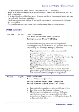Edward (Bill) Murphy - Résumé Summary
December 2014 - Page 2 of 6
 Preparation of drilling instructions for contractor and service companies.
 Ability to develop, initiate and actively maintain safety programs to achieve an accident free
work environment.
 Review and implement HSE, Emergency Response and Safety Management System Manuals
to comply with the oil and gas industry.
 Excellent communication skills at all levels with management, contractors, and third party
service providers.
 Computer literate and experienced in rig-based computerised reporting systems.
CAREER SUMMARY:
Aug 2013 Jan 2015 SANTOS LIMITED
Coal Seam Gas Operations, Roma, Queensland
Drilling Supervisor (Days), CSG Drilling
Responsible for managing operational drilling activities
including providing on-site direction and guidance, monitoring,
coordinating and auditing of drilling rig operations.
 Rig management of crews to utilize company safety
management systems.
 Recommended improvements to HSE systems.
 Ensured that risks were understood and managed on the rig
site, utilizing the management of change process.
 Planned operations ensuring all equipment for next
operation was on hand or had been requested.
 Prepared drilling instructions for contractor and service
companies.
 Liaised with third party personnel to ensure they were
prepared for operations and they had all items required at
well site to ensure timely completion of operations.
Mar 2011 Aug 2013 SANTOS LIMITED
New South Wales, and Queensland
Drilling Supervisor (Days), Santos - Energy NSW
Drilling Supervisor (Nights), Santos - CSG Drilling
 Responsible for managing operational drilling activities.
 Providing on-site direction and guidance.
 Monitoring, coordinating and auditing of drilling rig
operations, personnel and equipment (rig and other
contractors) in the performance of drilling oil and gas wells
and associated activities.
 