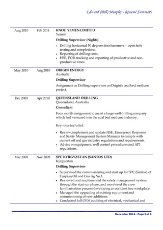Edward (Bill) Murphy - Résumé Summary
December 2014 - Page 3 of 6
Aug 2010 Feb 2011 KNOC YEMEN LIMITED
Yemen
Drilling Supervisor (Nights)
 Drilling horizontal 50 degrees into basement – open hole
testing and completions.
 Reporting of drilling costs.
 HSE, POB, tracking and reporting of productive and non-
productive times.
May 2010 Aug 2010 ORIGIN ENERGY
Australia
Drilling Supervisor
Assignment as Drilling supervisor on Origin’s coal bed methane
project.
Dec 2009 Apr 2010 QUEENSLAND DRILLING
Queensland, Australia
Consultant
Four month assignment to assist a large well drilling company
which had ventured into the coal bed methane industry.
Key roles included:
 Review, implement and update HSE, Emergency Response
and Safety Management System Manuals to comply with
current oil and gas industry regulations and requirements.
 Advise on equipment, well control procedures and API
regulations.
Mar 2009 Nov 2009 SPC KYRGYZSTAN (SANTOS LTD)
Kyrgyzstan
Drilling Supervisor
 Supervised the commissioning and start up for SPC (Santos) of
Caspian Oil and Gas rig No.1.
 Reviewed and implemented the safety management system
through the start-up phase, and monitored the crew
familiarisation process developing an accident free workplace.
 Managed the upgrading of existing equipment and
commissioning of new additions.
 Conducted full OEM auditing of electrical, mechanical and
 