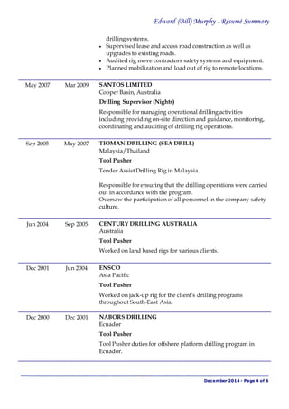Edward (Bill) Murphy - Résumé Summary
December 2014 - Page 4 of 6
drilling systems.
 Supervised lease and access road construction as well as
upgrades to existing roads.
 Audited rig move contractors safety systems and equipment.
 Planned mobilization and load out of rig to remote locations.
May 2007 Mar 2009 SANTOS LIMITED
Cooper Basin, Australia
Drilling Supervisor (Nights)
Responsible for managing operational drilling activities
including providing on-site direction and guidance, monitoring,
coordinating and auditing of drilling rig operations.
Sep 2005 May 2007 TIOMAN DRILLING (SEA DRILL)
Malaysia/Thailand
Tool Pusher
Tender Assist Drilling Rig in Malaysia.
Responsible for ensuring that the drilling operations were carried
out in accordance with the program.
Oversaw the participation of all personnel in the company safety
culture.
Jun 2004 Sep 2005 CENTURY DRILLING AUSTRALIA
Australia
Tool Pusher
Worked on land based rigs for various clients.
Dec 2001 Jun 2004 ENSCO
Asia Pacific
Tool Pusher
Worked on jack-up rig for the client’s drilling programs
throughout South-East Asia.
Dec 2000 Dec 2001 NABORS DRILLING
Ecuador
Tool Pusher
Tool Pusher duties for offshore platform drilling program in
Ecuador.
 