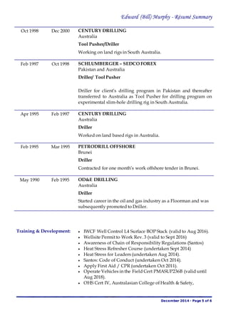 Edward (Bill) Murphy - Résumé Summary
December 2014 - Page 5 of 6
Oct 1998 Dec 2000 CENTURY DRILLING
Australia
Tool Pusher/Driller
Working on land rigs in South Australia.
Feb 1997 Oct 1998 SCHLUMBERGER – SEDCO FOREX
Pakistan and Australia
Driller/ Tool Pusher
Driller for client’s drilling program in Pakistan and thereafter
transferred to Australia as Tool Pusher for drilling program on
experimental slim-hole drilling rig in South Australia.
Apr 1995 Feb 1997 CENTURY DRILLING
Australia
Driller
Worked on land based rigs in Australia.
Feb 1995 Mar 1995 PETRODRILL OFFSHORE
Brunei
Driller
Contracted for one month’s work offshore tender in Brunei.
May 1990 Feb 1995 OD&E DRILLING
Australia
Driller
Started career in the oil and gas industry as a Floorman and was
subsequently promoted to Driller.
Training & Development:  IWCF Well Control L4 Surface BOP Stack (valid to Aug 2016).
 Wellsite Permit to Work Rev. 3 (valid to Sept 2016)
 Awareness of Chain of Responsibility Regulations (Santos)
 Heat Stress Refresher Course (undertaken Sept 2014)
 Heat Stress for Leaders (undertaken Aug 2014).
 Santos: Code of Conduct (undertaken Oct 2014).
 Apply First Aid / CPR (undertaken Oct 2011).
 Operate Vehicles in the Field Cert PMASUP236B (valid until
Aug 2018).
 OHS Cert IV, Australasian College of Health & Safety,
 
