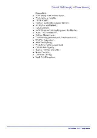 Edward (Bill) Murphy - Résumé Summary
December 2014 - Page 6 of 6
Queensland.
 Work Safely in a Confined Space.
 Work Safely at Heights.
 HUET BOSIET.
 TapRoot Incident Investigator Licence.
 MI Rig Site Mud School.
 H2S Awareness.
 IADC Modular Training Program – Tool Pusher.
 A.R.S. Tool Pusher Level.
 Drilling Management.
 True Training (International Petroleum School).
 STOP for Supervisors.
 Alert Fire Fighting.
 WorkZone Traffic Management
 CHUBB Fire Fighting.
 Rig Site First Aid and CPR.
 Senior First Aid.
 Defensive Driving.
 Stuck Pipe Prevention.
 