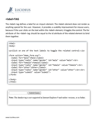 www.lucideus.com
<label>TAG
The <label> tag defines a label for an <input> element. The <label> element does not render as
anything special for the user. However, it provides a usability improvement for mouse users,
because if the user clicks on the text within the <label> element, it toggles the control. The for
attribute of the <label> tag should be equal to the id attribute of the related element to bind
them together.
 