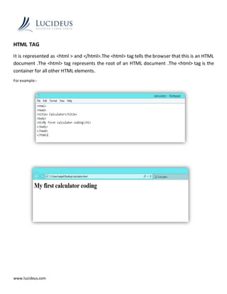 www.lucideus.com
HTML TAG
It is represented as <html > and </html>.The <html> tag tells the browser that this is an HTML
document .The <html> tag represents the root of an HTML document .The <html> tag is the
container for all other HTML elements.
For example:-
 