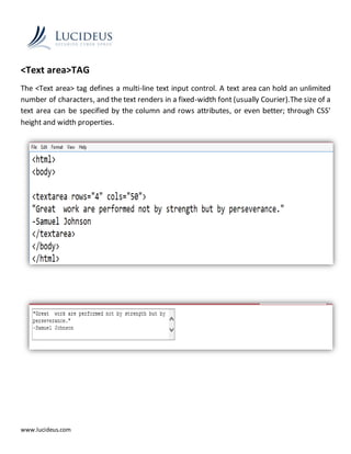www.lucideus.com
<Text area>TAG
The <Text area> tag defines a multi-line text input control. A text area can hold an unlimited
number of characters, and the text renders in a fixed-width font (usually Courier).The size of a
text area can be specified by the column and rows attributes, or even better; through CSS'
height and width properties.
 