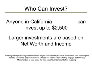 Who Can Invest?
Anyone in California can
invest up to $2,500
Larger investments are based on
Net Worth and Income
Investing in the promissory notes described may be considered speculative and involves risk, including the
risk of a substantial loss of investment. Please see “Risk Factors” starting on page 9 of Offering
Memorandum to read about the risks you should consider before investing.
 