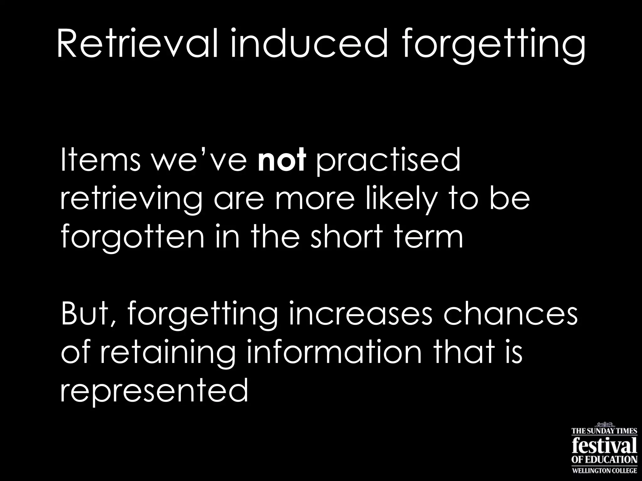 Items we‟ve not practised
retrieving are more likely to be
forgotten in the short term
But, forgetting increases chances
of retaining information that is
represented
Retrieval induced forgetting
 