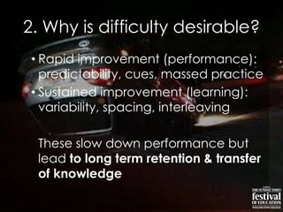 2. Why is difficulty desirable?
• Rapid improvement (performance):
predictability, cues, massed practice
• Sustained improvement (learning):
variability, spacing, interleaving
These slow down performance but
lead to long term retention & transfer
of knowledge
 