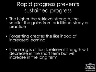 Rapid progress prevents
sustained progress
• The higher the retrieval strength, the
smaller the gains from additional study or
practice
• Forgetting creates the likelihood of
increased learning
• If learning is difficult, retrieval strength will
decrease in the short term but will
increase in the long term
 