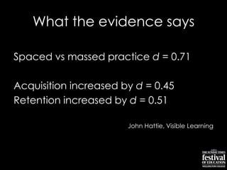 What the evidence says
Spaced vs massed practice d = 0.71
Acquisition increased by d = 0.45
Retention increased by d = 0.51
John Hattie, Visible Learning
 