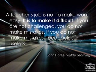 A teacher‟s job is not to make work
easy. It is to make it difficult. if you
are not challenged, you do not
make mistakes. If you do not
make mistakes, feedback is
useless.
John Hattie, Visible Learning
 