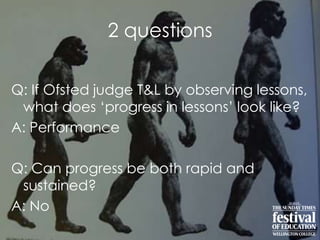 2 questions
Q: If Ofsted judge T&L by observing lessons,
what does „progress in lessons‟ look like?
A: Performance
Q: Can progress be both rapid and
sustained?
A: No
 