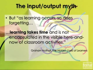 • But “as learning occurs, so does
forgetting…
…learning takes time and is not
encapsulated in the visible here-and-
now of classroom activities.”
Graham Nuthall, The Hidden Lives of Learners
The input/output myth
 