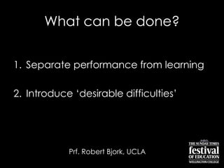 What can be done?
1. Separate performance from learning
2. Introduce „desirable difficulties‟
Prf. Robert Bjork, UCLA
 