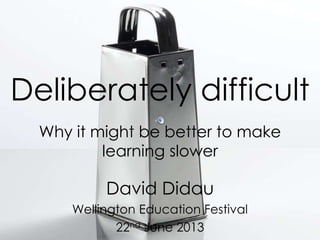 Deliberately difficult
Why it might be better to make
learning slower
David Didau
Wellington Education Festival
22nd June 2013
 