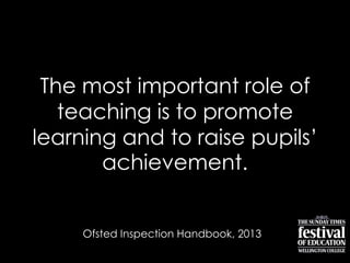 The most important role of
teaching is to promote
learning and to raise pupils‟
achievement.
Ofsted Inspection Handbook, 2013
 
