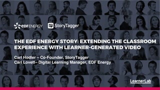 18th January 2019
Cheryl Clemons
cheryl@learnerlab.com
07968 972917
THE EDF ENERGY STORY: EXTENDING THE CLASSROOM
EXPERIENCE WITH LEARNER-GENERATED VIDEO
Carl Hodler – Co-Founder, StoryTagger
Carl Lovett– Digital Learning Manager, EDF Energy
 