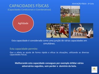 EDUCAÇÃO FÍSICA - 2º Ciclo
Esta capacidade é considerada como uma junção de várias capacidades em
simultâneo.
Esta capacidade permite:
Que o atleta se ajuste de forma rápida e eficaz às situações, utilizando as diversas
capacidades físicas.
Agilidade
CAPACIDADES FÍSICAS
(Capacidades Condicionais e Coordenativas)
Melhorando esta capacidade consegues por exemplo driblar vários
adversários seguidos, sem perder o domínio da bola.
 