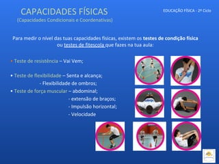 CAPACIDADES FÍSICAS
(Capacidades Condicionais e Coordenativas)
EDUCAÇÃO FÍSICA - 2º Ciclo
Para medir o nível das tuas capacidades físicas, existem os testes de condição física
ou testes de fitescola que fazes na tua aula:
• Teste de resistência – Vai Vem;
• Teste de flexibilidade – Senta e alcança;
- Flexibilidade de ombros;
• Teste de força muscular – abdominal;
- extensão de braços;
- Impulsão horizontal;
- Velocidade
 