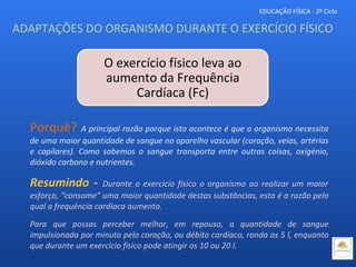 EDUCAÇÃO FÍSICA - 2º Ciclo
ADAPTAÇÕES DO ORGANISMO DURANTE O EXERCÍCIO FÍSICO
O exercício físico leva ao
aumento da Frequência
Cardíaca (Fc)
Porquê? A principal razão porque isto acontece é que o organismo necessita
de uma maior quantidade de sangue no aparelho vascular (coração, veias, artérias
e capilares). Como sabemos o sangue transporta entre outras coisas, oxigénio,
dióxido carbono e nutrientes.
Resumindo - Durante o exercício físico o organismo ao realizar um maior
esforço, “consome” uma maior quantidade destas substâncias, esta é a razão pela
qual a frequência cardíaca aumenta.
Para que possas perceber melhor, em repouso, a quantidade de sangue
impulsionada por minuto pelo coração, ou débito cardíaco, ronda os 5 l, enquanto
que durante um exercício físico pode atingir os 10 ou 20 l.
 