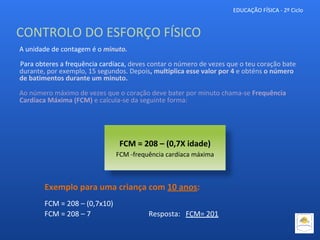 A unidade de contagem é o minuto.
Para obteres a frequência cardíaca, deves contar o número de vezes que o teu coração bate
durante, por exemplo, 15 segundos. Depois, multiplica esse valor por 4 e obténs o número
de batimentos durante um minuto.
Ao número máximo de vezes que o coração deve bater por minuto chama-se Frequência
Cardíaca Máxima (FCM) e calcula-se da seguinte forma:
FCM = 208 – (0,7X idade)
FCM -frequência cardíaca máxima
EDUCAÇÃO FÍSICA - 2º Ciclo
Exemplo para uma criança com 10 anos:
FCM = 208 – (0,7x10)
FCM = 208 – 7 Resposta: FCM= 201
CONTROLO DO ESFORÇO FÍSICO
 