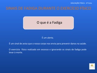 EDUCAÇÃO FÍSICA - 2º Ciclo
O que é a Fadiga
É um alerta.
É um sinal de aviso que o nosso corpo nos envia para prevenir danos na saúde.
O exercício físico realizado em excesso e ignorando os sinais de fadiga pode
levar à morte.
SINAIS DE FADIGA DURANTE O EXERCÍCIO FÍSICO
 
