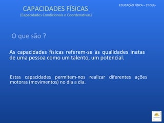 EDUCAÇÃO FÍSICA – 2º Ciclo
CAPACIDADES FÍSICAS
(Capacidades Condicionais e Coordenativas)
As capacidades físicas referem-se às qualidades inatas
de uma pessoa como um talento, um potencial.
O que são ?
Estas capacidades permitem-nos realizar diferentes ações
motoras (movimentos) no dia a dia.
 