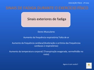 EDUCAÇÃO FÍSICA - 2º Ciclo
Sinais exteriores de fadiga
Dores Musculares
Aumento da frequência respiratória/ Falta de ar
Aumento da frequência cardíaca/(Aceleração e arritmia das frequências
cardíacas e respiratórias)
Aumento da temperatura corporal/ (Transpiração exagerada, vermelhidão no
rosto)
SINAIS DE FADIGA DURANTE O EXERCÍCIO FÍSICO
Agora é com vocês!!
 