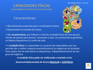 EDUCAÇÃO FÍSICA - 2º Ciclo
• São elementos essenciais para o rendimento motor;
• Desenvolvem-se através do treino.
• São características que indicam o nível de condição física de uma pessoa.
Variam de pessoa para pessoa, consoante o sexo, as características genéticas,
os hábitos desportivos e o estilo de vida.
• A condição física é a capacidade ou conjunto de capacidades que nos
permite dar a melhor resposta possível(motora) às exigências da atividade
física sejam elas da vida diária ou desportivas, independentemente do seu
grau de exigência.
A condição física pode ser melhorada e mantida se for
desenvolvida(treinada) de forma REGULAR e CONTÍNUA.
CAPACIDADES FÍSICAS
(Capacidades Condicionais e Coordenativas)
Características:
 