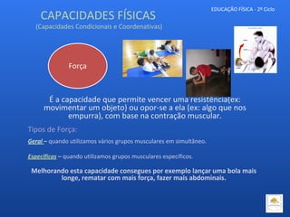EDUCAÇÃO FÍSICA - 2º Ciclo
Força
É a capacidade que permite vencer uma resistência(ex:
movimentar um objeto) ou opor-se a ela (ex: algo que nos
empurra), com base na contração muscular.
Tipos de Força:
Geral – quando utilizamos vários grupos musculares em simultâneo.
Específicas – quando utilizamos grupos musculares específicos.
Melhorando esta capacidade consegues por exemplo lançar uma bola mais
longe, rematar com mais força, fazer mais abdominais.
CAPACIDADES FÍSICAS
(Capacidades Condicionais e Coordenativas)
 